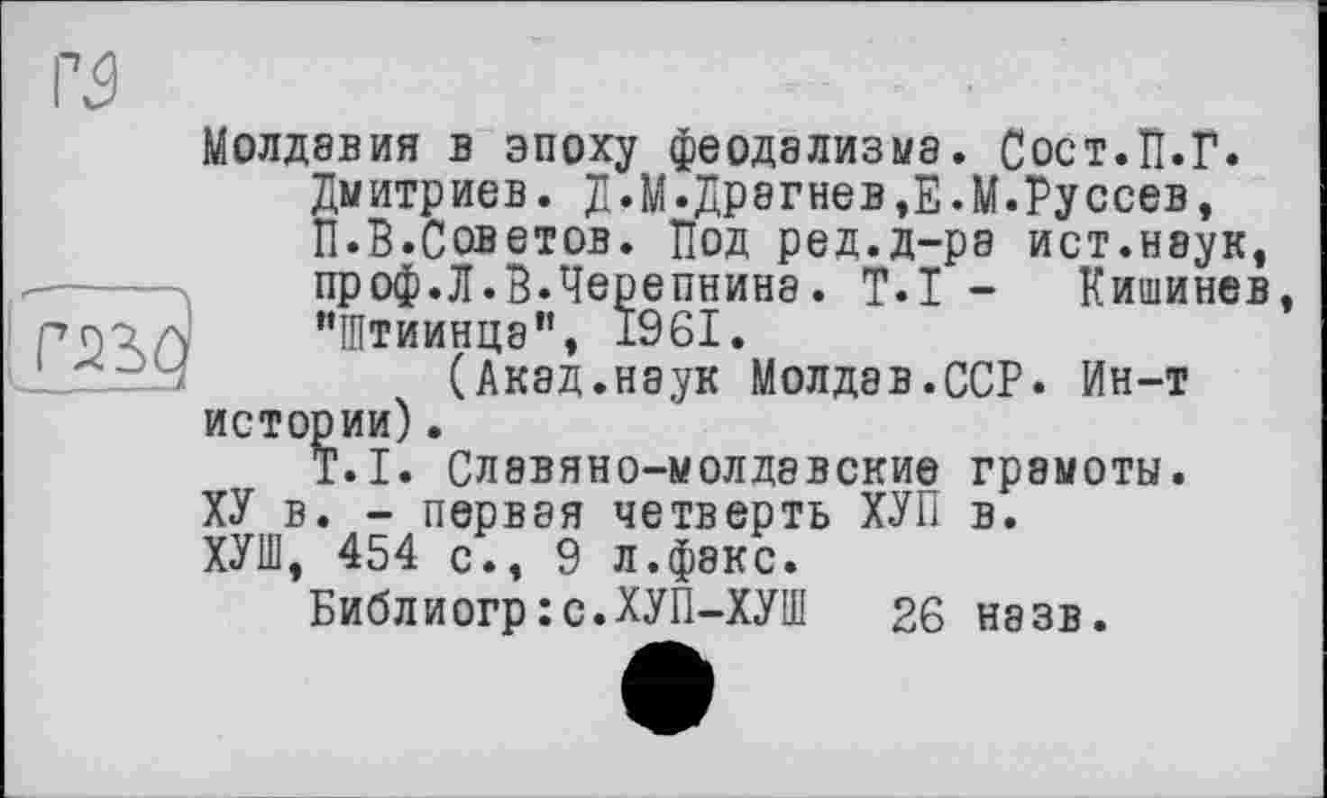 ﻿Молдавия в эпоху феодализма. Сост.П.Г.
Дмитриев. Д.М.Драгнев,Е.М.Руссев, П.В.Советов. Под ред.д-ра ист.наук, проф.Л.В.Черепнина. T.I - Кишинев, "Штиинца”, 1961.
(Акад.наук Молдав.ССР. Ин-т истории).
T.I. Славяно-молдавские грамоты.
ХУ в. - первая четверть ХУП в.
ХУШ, 454 с., 9 л.факс.
Библиогр:с.ХУП-ХУШ 26 назв.